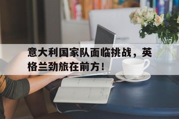 九游体育官网-意大利国家队面临挑战，英格兰劲旅在前方！