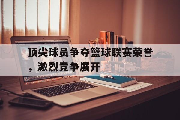 九游体育官网-顶尖球员争夺篮球联赛荣誉，激烈竞争展开