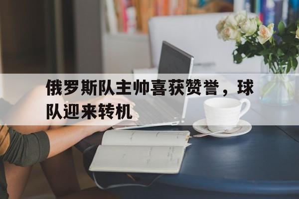 九游体育官网-俄罗斯队主帅喜获赞誉，球队迎来转机