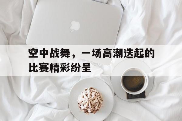 九游娱乐APP-空中战舞，一场高潮迭起的比赛精彩纷呈