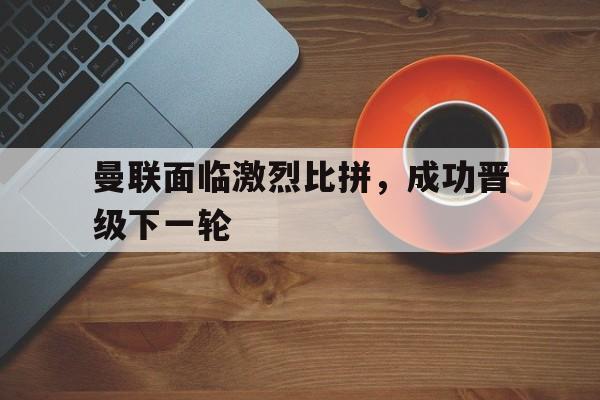 Jiuyou Sports-曼联面临激烈比拼，成功晋级下一轮