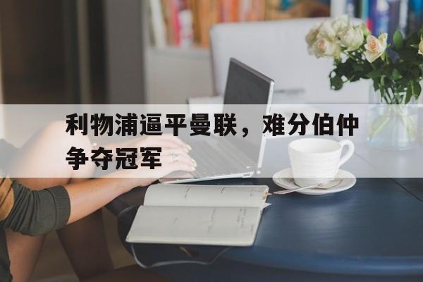 九游体育下载-利物浦逼平曼联，难分伯仲争夺冠军