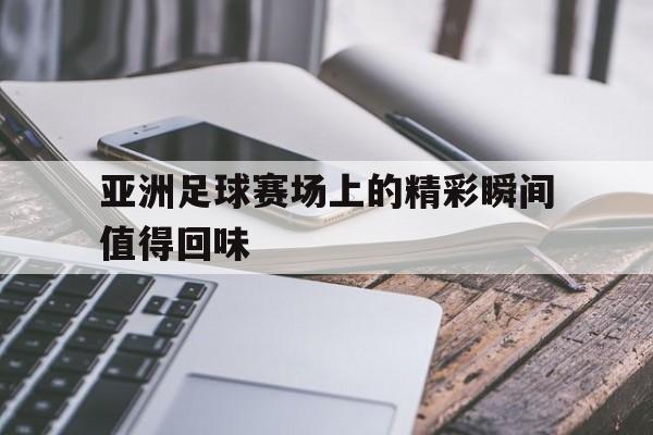 Jiuyou Sports-亚洲足球赛场上的精彩瞬间值得回味