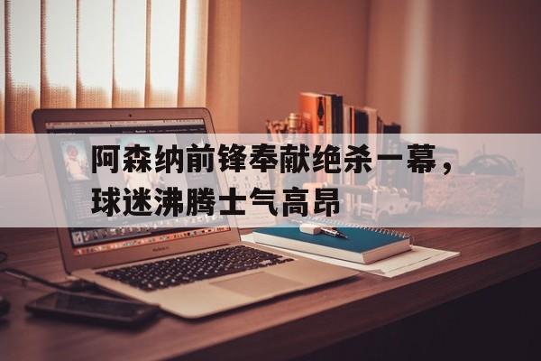 九游下载安装-阿森纳前锋奉献绝杀一幕，球迷沸腾士气高昂