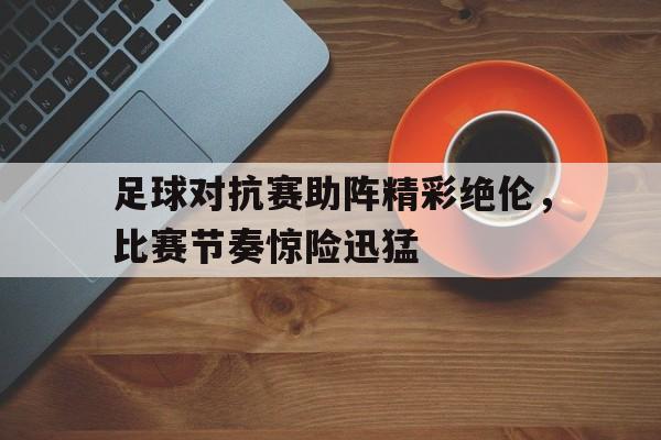 九游体育官网-足球对抗赛助阵精彩绝伦，比赛节奏惊险迅猛