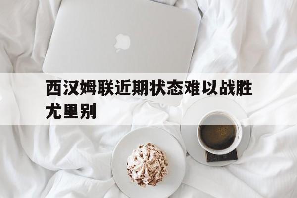 九游体育官网-西汉姆联近期状态难以战胜尤里别