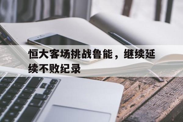 九游体育官网-恒大客场挑战鲁能，继续延续不败纪录