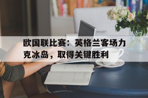 九游娱乐APP-欧国联比赛：英格兰客场力克冰岛，取得关键胜利